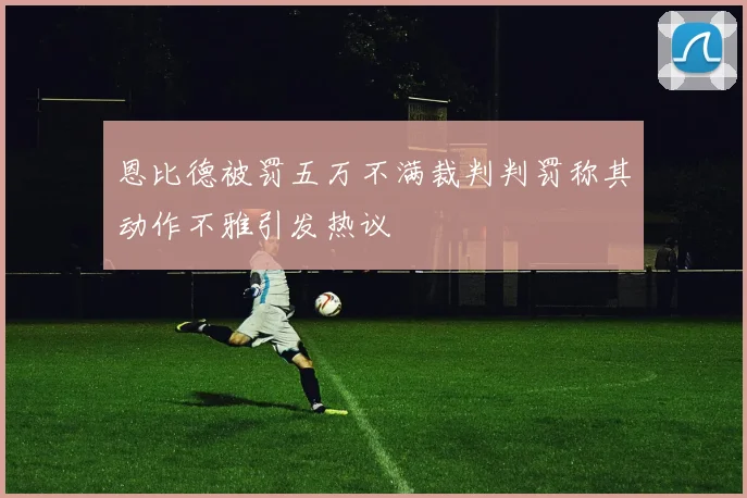 恩比德被罚五万不满裁判判罚称其动作不雅引发热议