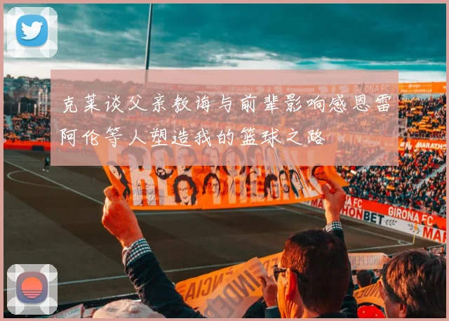 克莱谈父亲教诲与前辈影响感恩雷阿伦等人塑造我的篮球之路