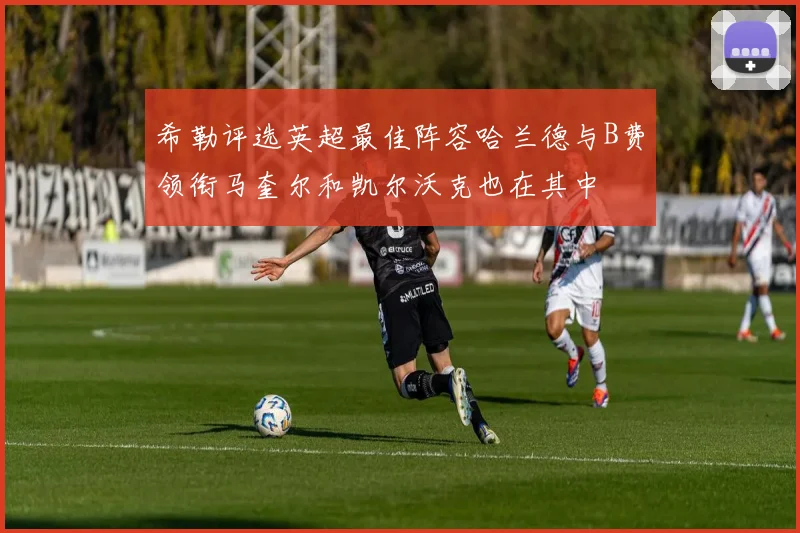 希勒评选英超最佳阵容哈兰德与B费领衔马奎尔和凯尔沃克也在其中