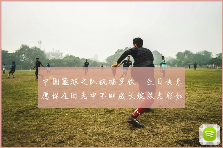 中国篮球之队祝福罗欣棫生日快乐愿你在时光中不断成长绽放光彩如棫树般挺拔