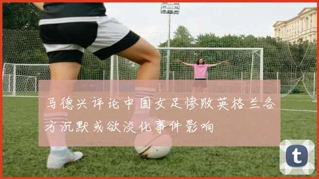 马德兴评论中国女足惨败英格兰各方沉默或欲淡化事件影响