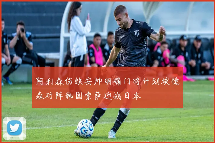 阿利森伤缺安帅明确门将计划埃德森对阵韩国索萨迎战日本