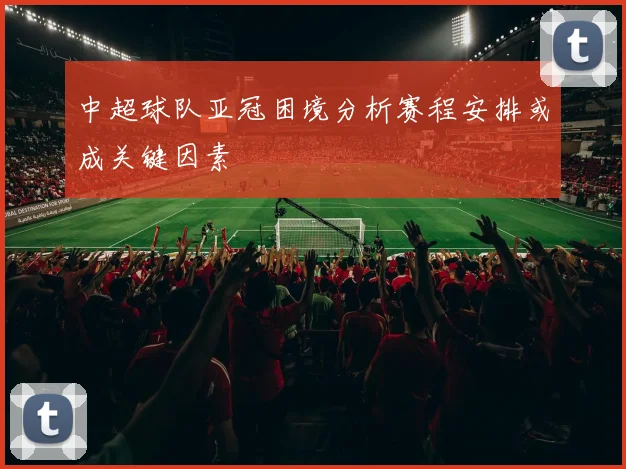 中超球队亚冠困境分析赛程安排或成关键因素