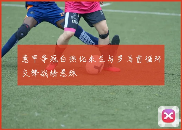 意甲争冠白热化米兰与罗马首循环交锋战绩悬殊