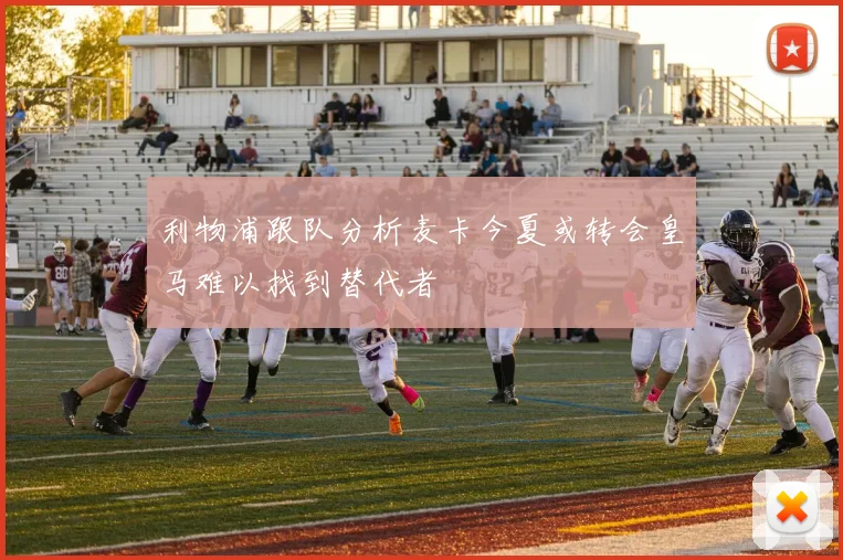 利物浦跟队分析麦卡今夏或转会皇马难以找到替代者