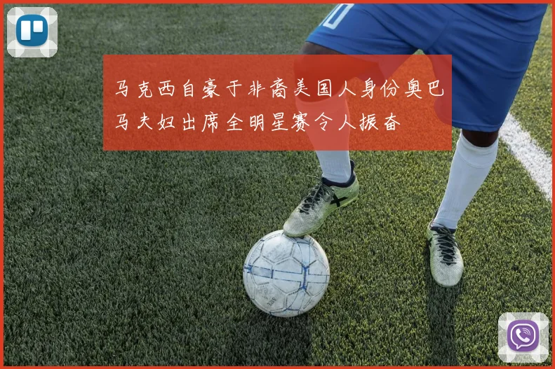 马克西自豪于非裔美国人身份奥巴马夫妇出席全明星赛令人振奋