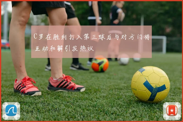 C罗在胜利打入第三球后与对方门将互动和解引发热议