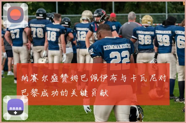 纳赛尔盛赞姆巴佩伊布与卡瓦尼对巴黎成功的关键贡献
