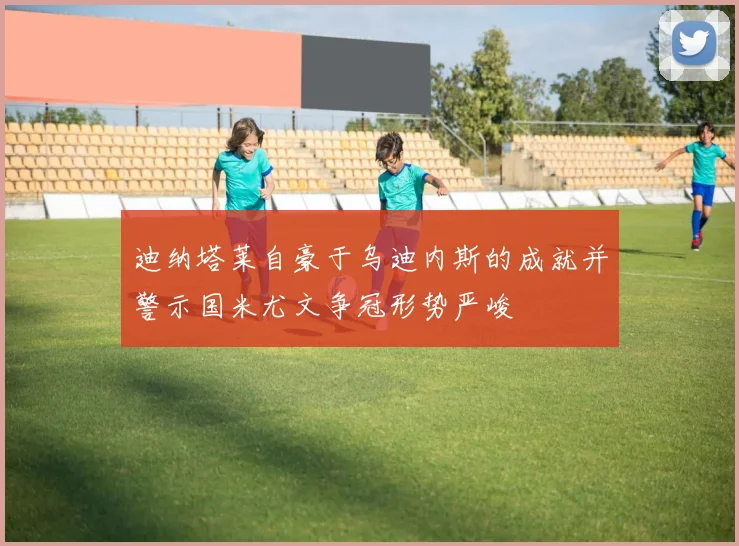 迪纳塔莱自豪于乌迪内斯的成就并警示国米尤文争冠形势严峻