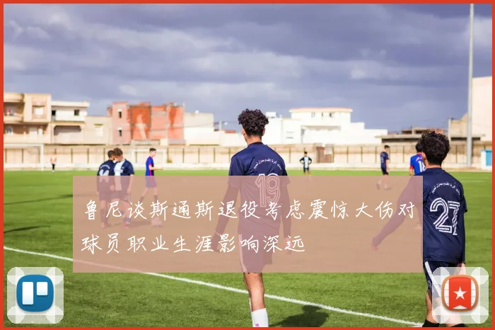 鲁尼谈斯通斯退役考虑震惊大伤对球员职业生涯影响深远
