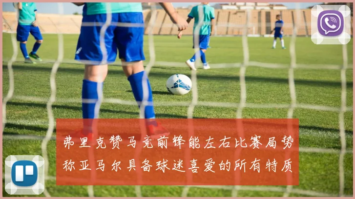 弗里克赞马竞前锋能左右比赛局势称亚马尔具备球迷喜爱的所有特质