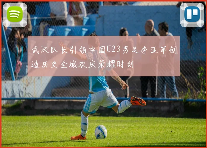 武汉队长引领中国U23男足夺亚军创造历史全城欢庆荣耀时刻