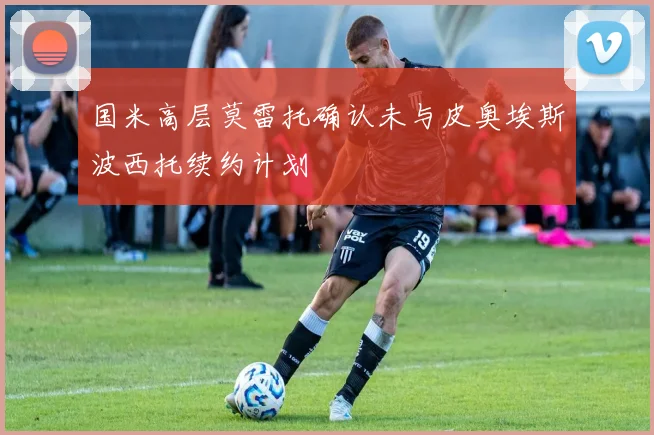 国米高层莫雷托确认未与皮奥埃斯波西托续约计划