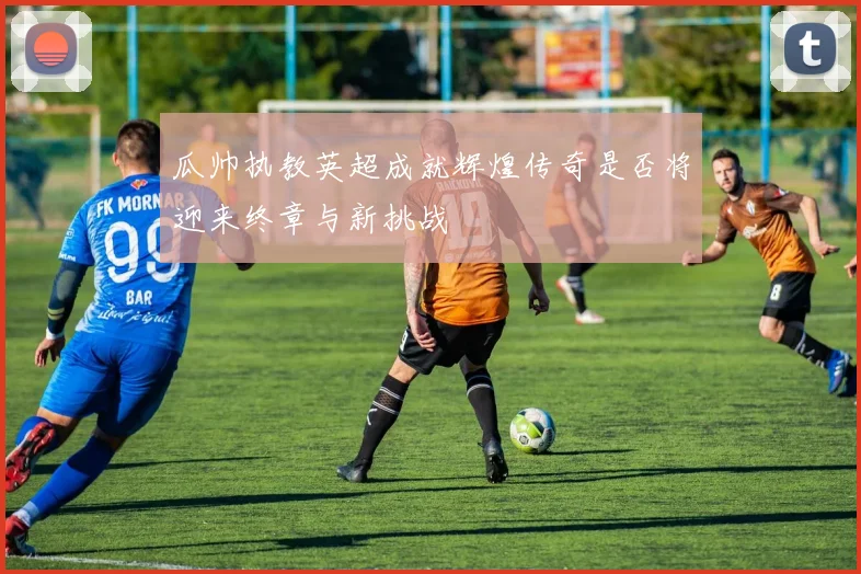 瓜帅执教英超成就辉煌传奇是否将迎来终章与新挑战