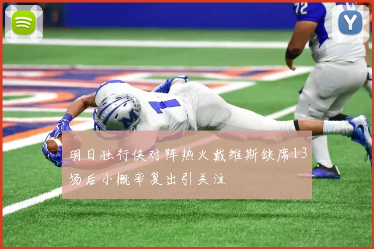 明日独行侠对阵热火戴维斯缺席13场后小概率复出引关注