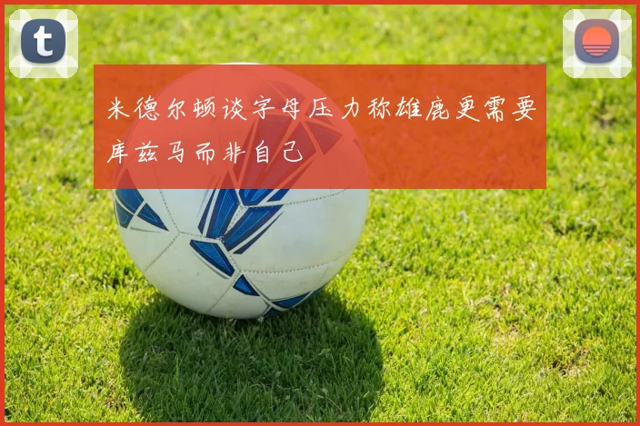 米德尔顿谈字母压力称雄鹿更需要库兹马而非自己