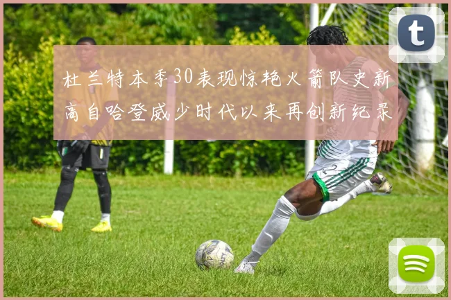 杜兰特本季30表现惊艳火箭队史新高自哈登威少时代以来再创新纪录