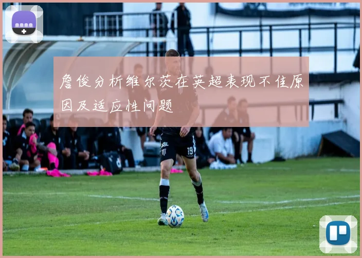 詹俊分析维尔茨在英超表现不佳原因及适应性问题