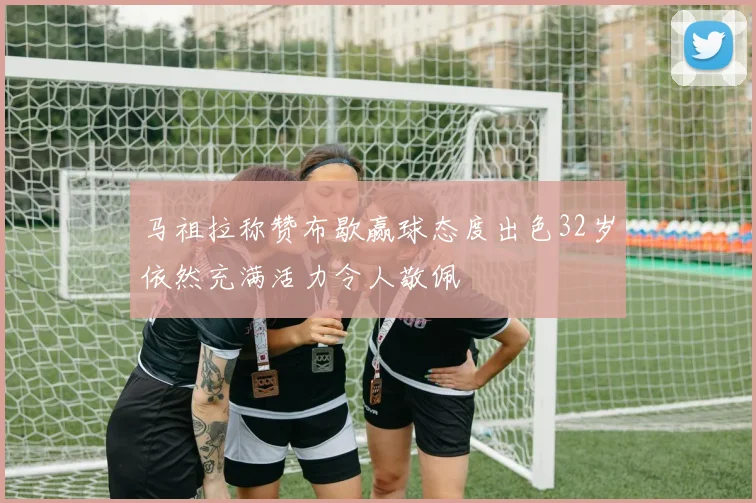 马祖拉称赞布歇赢球态度出色32岁依然充满活力令人敬佩